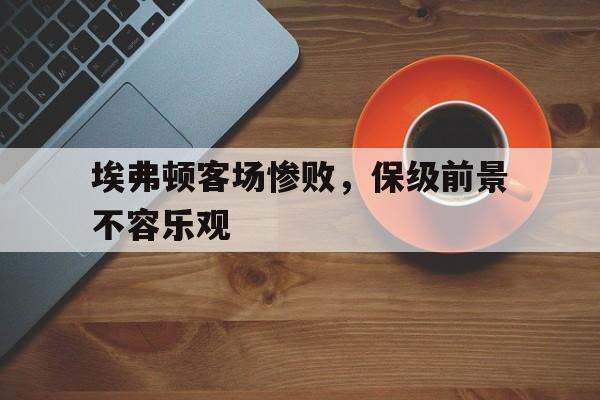 埃弗顿客场惨败，保级前景不容乐观
